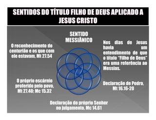 SENTIDO
                          MESSIÂNICO        Nos dias de Jesus
 O reconhecimento do                        havia                um
centurião e os que com                      entendimento de que
 ele estavam, Mt 27.54                      o título “Filho de Deus”
                                            era uma referência ao
                                            Messias.

   O próprio escárnio
                                            Declaração de Pedro,
  proferido pelo povo,
                                                Mt 16.16-20
   Mt 27.40; Mc 15.32

                   Declaração do próprio Senhor
                      no julgamento, Mc 14.61
 