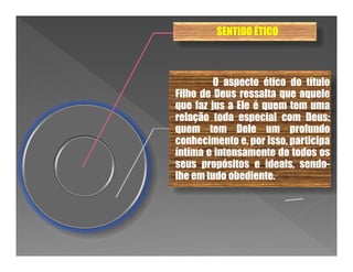 SENTIDO ÉTICO



         O aspecto ético do título
Filho de Deus ressalta que aquele
que faz jus a Ele é quem tem uma
relação toda especial com Deus;
quem tem Dele um profundo
conhecimento e, por isso, participa
íntima e intensamente de todos os
seus propósitos e ideais, sendo-
lhe em tudo obediente.
 