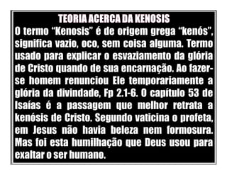 O termo “Kenosis” é de origem grega “kenós”,
significa vazio, oco, sem coisa alguma. Termo
usado para explicar o esvaziamento da glória
de Cristo quando de sua encarnação. Ao fazer-
se homem renunciou Ele temporariamente a
glória da divindade, Fp 2.1-6. O capítulo 53 de
Isaías é a passagem que melhor retrata a
kenósis de Cristo. Segundo vaticina o profeta,
em Jesus não havia beleza nem formosura.
Mas foi esta humilhação que Deus usou para
exaltar o ser humano.
 