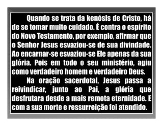 Quando se trata da kenósis de Cristo, há
de se tomar muito cuidado. É contra o espírito
do Novo Testamento, por exemplo, afirmar que
o Senhor Jesus esvaziou-se de sua divindade.
Ao encarnar-se esvaziou-se Ele apenas da sua
glória. Pois em todo o seu ministério, agiu
como verdadeiro homem e verdadeiro Deus.
     Na oração sacerdotal, Jesus passa a
reivindicar, junto ao Pai, a glória que
desfrutara desde a mais remota eternidade. E
com a sua morte e ressurreição foi atendido.
 
