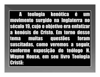 A teologia kenótica é um
movimento surgido na Inglaterra no
século 19, cujo o objetivo era enfatizar
a kenósis de Cristo. Em torno desse
tema    muitas      questões      foram
suscitadas, como veremos a seguir,
conforme exposição do teólogo H.
Wayne House, em seu livro Teologia
Cristã:
 