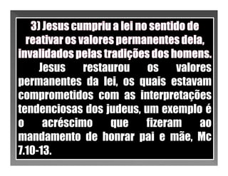 Jesus    restaurou   os   valores
permanentes da lei, os quais estavam
comprometidos com as interpretações
tendenciosas dos judeus, um exemplo é
o     acréscimo    que   fizeram    ao
mandamento de honrar pai e mãe, Mc
7.10-13.
 