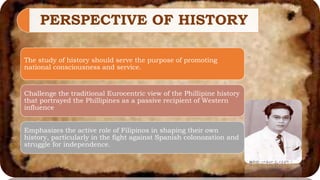 PERSPECTIVE OF HISTORY
The study of history should serve the purpose of promoting
national consciousness and service.
Challenge the traditional Eurocentric view of the Phillipine history
that portrayed the Phillipines as a passive recipient of Western
influence
Emphasizes the active role of Filipinos in shaping their own
history, particularly in the fight against Spanish colonozation and
struggle for independence.
 