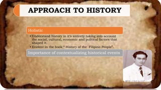 APPROACH TO HISTORY
Holistic
• Understand history in it’s entirety taking into account
the social, cultural, economic and political factors that
shaped it.
• Evident in the book “ History of the Filipino People”.
Importance of contextualizing historical events
 