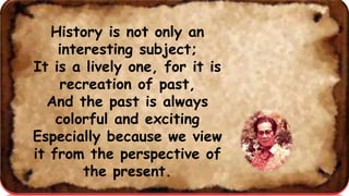 History is not only an
interesting subject;
It is a lively one, for it is
recreation of past,
And the past is always
colorful and exciting
Especially because we view
it from the perspective of
the present.
 