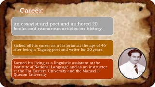 An essayist and poet and authored 20
books and numerous articles on history
Kicked off his career as a historian at the age of 46
after being a Tagalog poet and writer for 20 years
Earned his living as a linguistic assistant at the
Institute of National Language and as an instructor
at the Far Eastern University and the Manuel L.
Quezon University
 