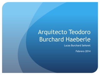 Arquitecto Teodoro
Burchard Haeberle
Lucas Burchard Señoret
Febrero 2014

 