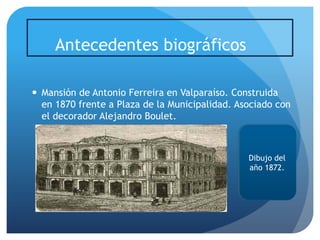 Antecedentes biográficos
 Mansión de Antonio Ferreira en Valparaíso. Construida
en 1870 frente a Plaza de la Municipalidad. Asociado con
el decorador Alejandro Boulet.

Dibujo del
año 1872.

 