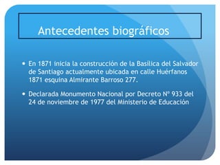 Antecedentes biográficos
 En 1871 inicia la construcción de la Basílica del Salvador
de Santiago actualmente ubicada en calle Huérfanos
1871 esquina Almirante Barroso 277.
 Declarada Monumento Nacional por Decreto Nº 933 del
24 de noviembre de 1977 del Ministerio de Educación

 