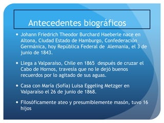 Antecedentes biográficos
 Johann Friedrich Theodor Burchard Haeberle nace en
Altona, Ciudad Estado de Hamburgo, Confederación
Germánica, hoy República Federal de Alemania, el 3 de
junio de 1843.
 Llega a Valparaíso, Chile en 1865 después de cruzar el
Cabo de Hornos, travesía que no le dejó buenos
recuerdos por lo agitado de sus aguas.
 Casa con María (Sofía) Luisa Eggeling Metzger en
Valparaíso el 26 de junio de 1868.
 Filosóficamente ateo y presumiblemente masón, tuvo 16
hijos

 