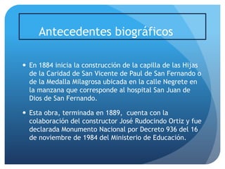 Antecedentes biográficos
 En 1884 inicia la construcción de la capilla de las Hijas
de la Caridad de San Vicente de Paul de San Fernando o
de la Medalla Milagrosa ubicada en la calle Negrete en
la manzana que corresponde al hospital San Juan de
Dios de San Fernando.
 Esta obra, terminada en 1889, cuenta con la
colaboración del constructor José Rudocindo Ortiz y fue
declarada Monumento Nacional por Decreto 936 del 16
de noviembre de 1984 del Ministerio de Educación.

 