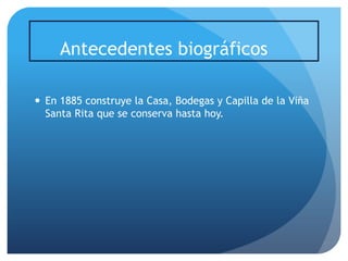 Antecedentes biográficos
 En 1885 construye la Casa, Bodegas y Capilla de la Viña
Santa Rita que se conserva hasta hoy.

 