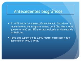 Antecedentes biográficos
 En 1872 inicia la construcción del Palacio Díaz Gana a
requerimiento del magnate minero José Díaz Gana, obra
que se terminó en 1875 y estaba ubicado en Alameda de
las Delicias.
 Tenía una superficie de 3.500 metros cuadrados y fue
demolido en 1930 o 1935.

 
