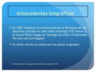 Antecedentes biográficos
 En 1887 completa la construcción de la Parroquia de San
Saturnino ubicada en calle Santo Domingo 2772 frente a
la actual Plaza Yungay en Santiago de Chile. El decorado
fue obra de Luis Nogués*
 En dicho recinto se conservan los planos originales.

*Crónicas del Barrio Yungay. Fidel Araneda Bravo. Pág. 49. 1972

 