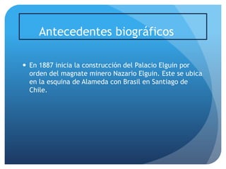 Antecedentes biográficos
 En 1887 inicia la construcción del Palacio Elguin por
orden del magnate minero Nazario Elguin. Este se ubica
en la esquina de Alameda con Brasil en Santiago de
Chile.

 
