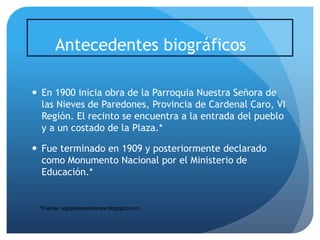 Antecedentes biográficos
 En 1900 inicia obra de la Parroquia Nuestra Señora de
las Nieves de Paredones, Provincia de Cardenal Caro, VI
Región. El recinto se encuentra a la entrada del pueblo
y a un costado de la Plaza.*
 Fue terminado en 1909 y posteriormente declarado
como Monumento Nacional por el Ministerio de
Educación.*

*Fuente: vigiasdeparedones.blogspot.com

 
