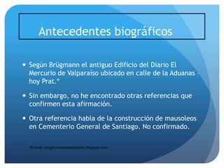 Antecedentes biográficos
 Según Brügmann el antiguo Edificio del Diario El
Mercurio de Valparaíso ubicado en calle de la Aduanas –
hoy Prat.*
 Sin embargo, no he encontrado otras referencias que
confirmen esta afirmación.
 Otra referencia habla de la construcción de mausoleos
en Cementerio General de Santiago. No confirmado.
*Fuente :brügmannrestauradores.blogspot.com

 