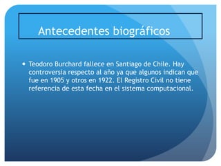 Antecedentes biográficos
 Teodoro Burchard fallece en Santiago de Chile. Hay
controversia respecto al año ya que algunos indican que
fue en 1905 y otros en 1922. El Registro Civil no tiene
referencia de esta fecha en el sistema computacional.

 