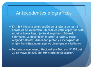 Antecedentes biográficos
 En 1869 inicia la construcción de la Iglesia de los 12
apóstoles de Valparaíso, ubicada en calle Argentina 550
esquina Juana Ross, junto al arquitecto Eduardo
Fehrmann. La decoración interior la hace su socio
Alejandro Boulet, diseñador, pintor y escenógrafo de
origen francés(aunque algunos dicen que era italiano).
 Declarada Monumento Nacional por Decreto Nº 355 del
20 de mayo de 2003 del Ministerio de Educación.

 