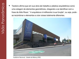  Teodoro afirma que em sua obra ele trabalha a plástica arquitetônica como
uma colagem de elementos geométricos, chegando a se identificar com a
frase de Aldo Rossi: “ A arquitetura é indiferente à sua função”, ou seja, pode-
se recombinar s elementos e criar coisas totalmente diferentes.
VisãoPanorâmica
Auditório Nacional, Cidade do México,1992.
 