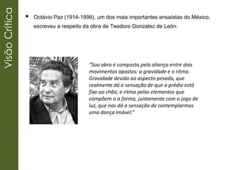 VisãoCrítica
 Octávio Paz (1914-1998), um dos mais importantes ensaístas do México,
escreveu a respeito da obra de Teodoro Gonzalez de León:
“Sua obra é composta pela aliança entre dois
movimentos opostos: a gravidade e o ritmo.
Gravidade devido ao aspecto pesado, que
realmente dá a sensação de que o prédio está
fixo ao chão; e ritmo pelos elementos que
compõem o a forma, juntamente com o jogo de
luz, que nos dá a sensação de contemplarmos
uma dança imóvel.”
 