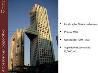  Localização: Cidade do México
 Projeto: 1990
 Construção: 1990 – 2007
 Superfície de construção:
20,0000 m²
ArcosBosquesCorporativoObras
 