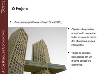  Objetivo: desenvolver
um conceito que reúne
todas as características
dos chamados grupos
inteligentes;
 Todos os serviços
necessários em um
mesmo espaço de
escritórios.
 Concurso arquitetônico – Grupo Dine (1990);
O Projeto
ArcosBosquesCorporativoObras
 