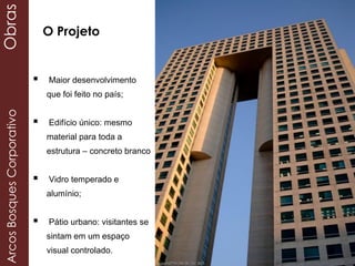  Maior desenvolvimento
que foi feito no país;
 Edifício único: mesmo
material para toda a
estrutura – concreto branco
 Vidro temperado e
alumínio;
 Pátio urbano: visitantes se
sintam em um espaço
visual controlado.
O Projeto
ArcosBosquesCorporativoObras
 
