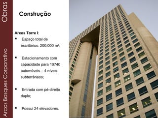 Obras
Arcos Torre I:
 Espaço total de
escritórios: 200,000 m²;
 Estacionamento com
capacidade para 10740
automóveis – 4 níveis
subterrâneos;
 Entrada com pé-direito
duplo;
 Possui 24 elevadores.
ArcosBosquesCorporativoObras
Construção
 