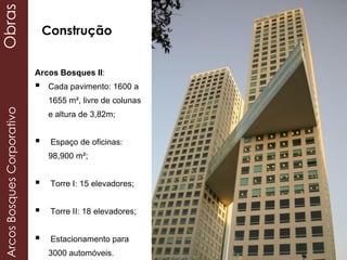 Arcos Bosques II:
 Cada pavimento: 1600 a
1655 m², livre de colunas
e altura de 3,82m;
 Espaço de oficinas:
98,900 m²;
 Torre I: 15 elevadores;
 Torre II: 18 elevadores;
 Estacionamento para
3000 automóveis.
ArcosBosquesCorporativoObras
Construção
 