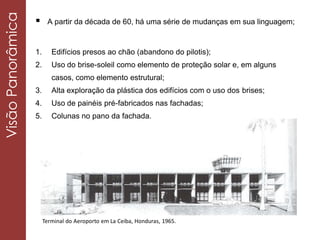  A partir da década de 60, há uma série de mudanças em sua linguagem;
Terminal do Aeroporto em La Ceiba, Honduras, 1965.
1. Edifícios presos ao chão (abandono do pilotis);
2. Uso do brise-soleil como elemento de proteção solar e, em alguns
casos, como elemento estrutural;
3. Alta exploração da plástica dos edifícios com o uso dos brises;
4. Uso de painéis pré-fabricados nas fachadas;
5. Colunas no pano da fachada.
VisãoPanorâmica
 