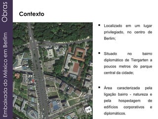 EmbaixadadoMéxicoemBerlimObras
Contexto
 Localizado em um lugar
privilegiado, no centro de
Berlim;
 Situado no bairro
diplomático de Tiergarten a
poucos metros do parque
central da cidade;
 Área caracterizada pela
ligação bairro - natureza e
pela hospedagem de
edifícios corporativos e
diplomáticos.
 