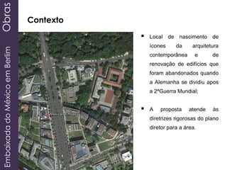 EmbaixadadoMéxicoemBerlimObras
Contexto
 Local de nascimento de
ícones da arquitetura
contemporânea e de
renovação de edifícios que
foram abandonados quando
a Alemanha se dividiu apos
a 2ªGuerra Mundial;
 A proposta atende às
diretrizes rigorosas do plano
diretor para a área.
 