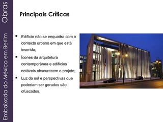 EmbaixadadoMéxicoemBerlimObras
Principais Críticas
 Edifício não se enquadra com o
contexto urbano em que está
inserido;
 Ícones da arquitetura
contemporânea e edifícios
notáveis ​​obscurecem o projeto;
 Luz do sol e perspectivas que
poderiam ser gerados são
ofuscados.
 
