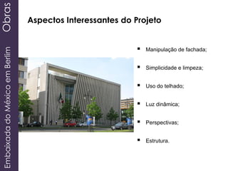 EmbaixadadoMéxicoemBerlimObras
Aspectos Interessantes do Projeto
 Manipulação de fachada;
 Simplicidade e limpeza;
 Uso do telhado;
 Luz dinâmica;
 Perspectivas;
 Estrutura.
 