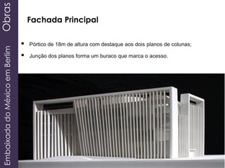  Pórtico de 18m de altura com destaque aos dois planos de colunas;
 Junção dos planos forma um buraco que marca o acesso.
EmbaixadadoMéxicoemBerlimObras
Fachada Principal
 
