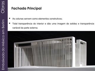 EmbaixadadoMéxicoemBerlimObras
 As colunas servem como elementos construtivos;
 Total transparência do interior e dão uma imagem de solidez e transparência
variável da parte externa.
Fachada Principal
 