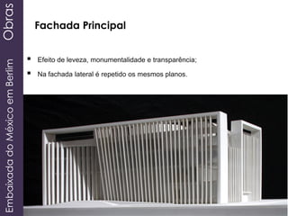 EmbaixadadoMéxicoemBerlimObras
 Efeito de leveza, monumentalidade e transparência;
 Na fachada lateral é repetido os mesmos planos.
Fachada Principal
 