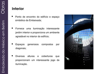 EmbaixadadoMéxicoemBerlimObras
Interior
 Ponto de encontro do edifício e espaço
simbólico da Embaixada;
 Fornece uma iluminação interessante
jardim interior e proporciona um ambiente
agradável no interior do edifício;
 Espaços generosos compostos por
diagonais;
 Diversas alturas e coberturas que
proporcionam um interessante jogo de
iluminação.
 