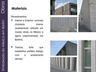 EmbaixadadoMéxicoemBerlimObras
Materiais
Revestimentos:
 Interior e Exterior: concreto
cinzelado branco
(acabamento utilizado em
muitas obras no México e
agora experimentado em
Berlim);
 Textura forte que
estabelece perfeito diálogo
com o acabamento
alemão.
 