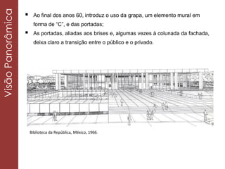  Ao final dos anos 60, introduz o uso da grapa, um elemento mural em
forma de “C”, e das portadas;
 As portadas, aliadas aos brises e, algumas vezes à colunada da fachada,
deixa claro a transição entre o público e o privado.
Biblioteca da República, México, 1966.
VisãoPanorâmica
 