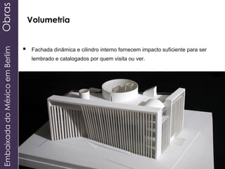 EmbaixadadoMéxicoemBerlimObras
Volumetria
 Fachada dinâmica e cilindro interno fornecem impacto suficiente para ser
lembrado e catalogados por quem visita ou ver.
 
