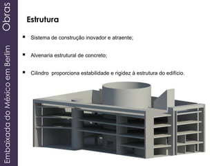 EmbaixadadoMéxicoemBerlimObras
Estrutura
 Sistema de construção inovador e atraente;
 Alvenaria estrutural de concreto;
 Cilindro proporciona estabilidade e rigidez à estrutura do edifício.
 