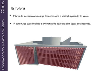 EmbaixadadoMéxicoemBerlimObras
Estrutura
 Pilares da fachada como carga desnecessária e vertical à posição do vento;
 1º construído suas colunas e alvenarias de estrutura com ajuda de andaimes.
 