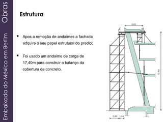 EmbaixadadoMéxicoemBerlimObras
Estrutura
 Apos a remoção de andaimes a fachada
adquire o seu papel estrutural do predio;
 Foi usado um andaime de carga de
17,40m para construir o balanço da
cobertura de concreto.
 