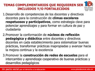 TEMAS COMPLEMENTARIOS QUE REQUIEREN SER
        INCLUIDOS Y/O FORTALECIDOS
1.Desarrollo de competencias de los docentes y directivos
  docentes para la construcción de climas escolares
  respetuosos y participativos, como estrategia clave para
  potenciar aprendizajes y para formar en cultura de paz y
  ciudadanía
2.Promover la conformación de núcleos de reflexión
  pedagógica y didáctica entre docentes y directivos
  docentes en cada establecimiento para sistematizar buenas
  prácticas, transformar prácticas inapropiadas y avanzar hacia
  la mejora continua y la excelencia
3.Promover la construcción de redes de escuelas para el
  intercambio y aprendizaje cooperativo de buenas prácticas y
  desarrollos pedagógicos
Un pacto social por el derecho a la educación   www.plandecenal.edu.co
 