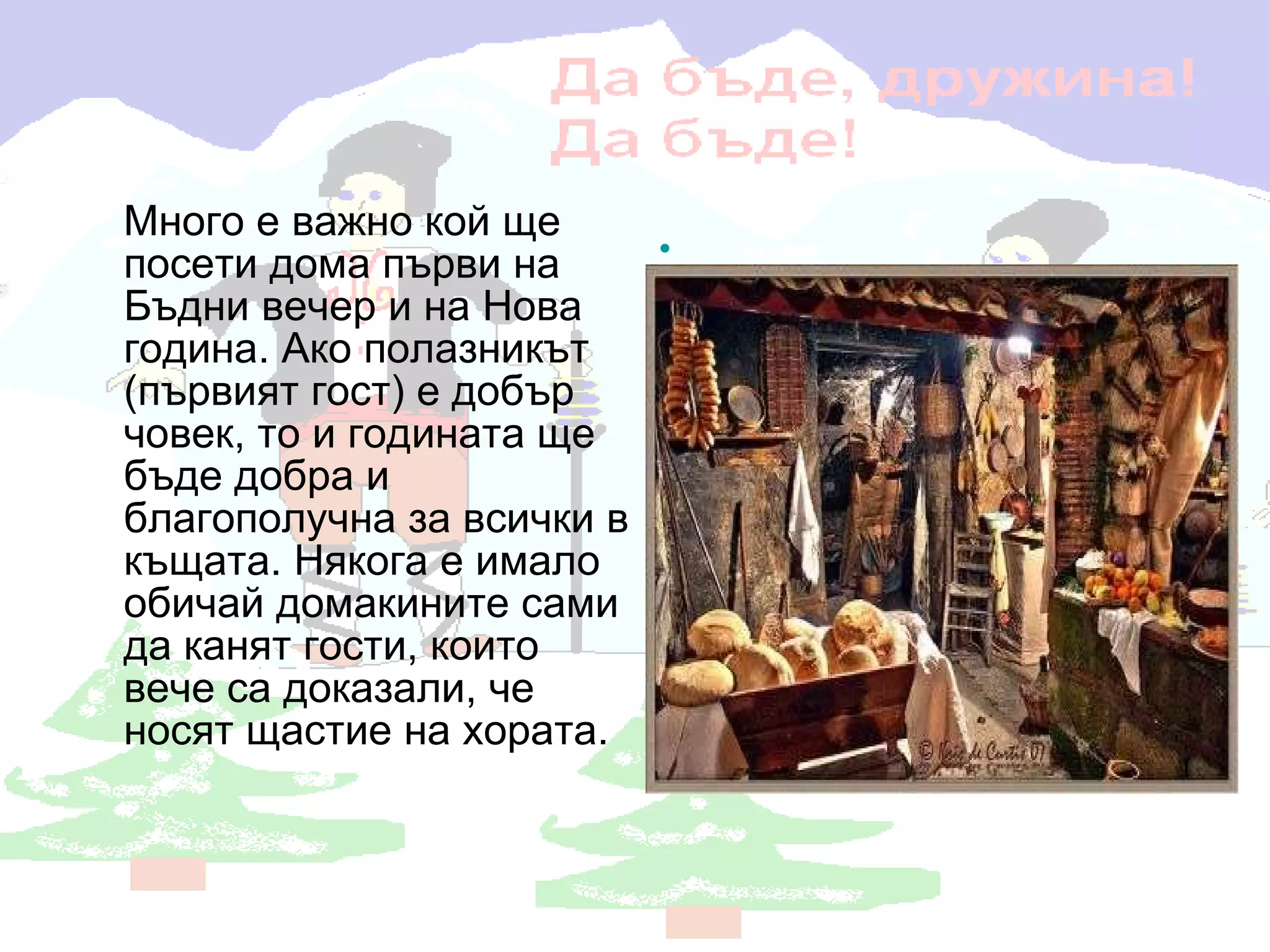 Много е важно кой ще посети дома първи на Бъдни вечер и на Нова година. Ако полазникът (първият гост) е добър човек, то и годината ще бъде добра и благополучна за всички в къщата. Някога е имало обичай домакините сами да канят гости, които вече са доказали, че носят щастие на хората.   