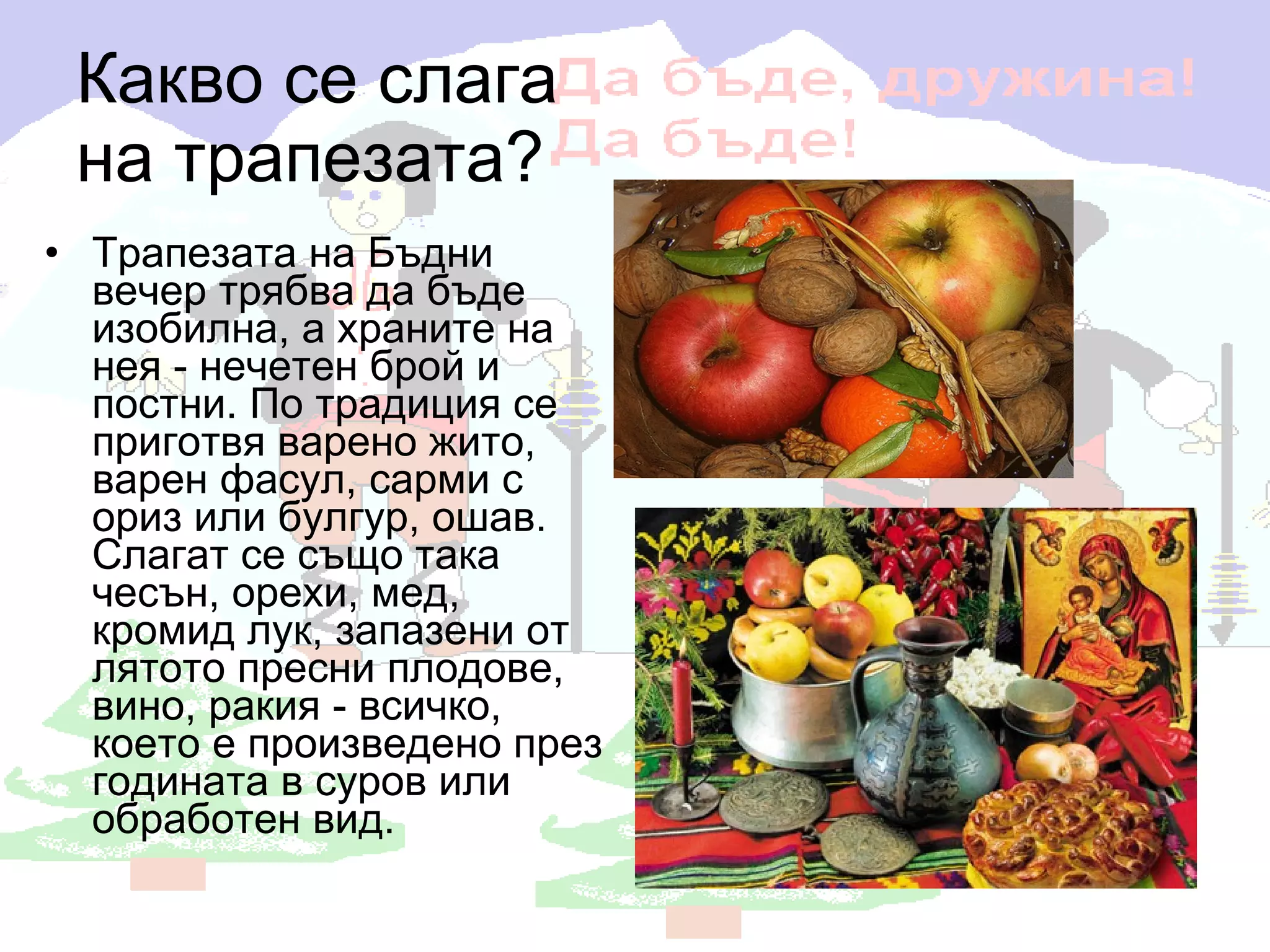 Какво се слага  на трапезата? Трапезата на Бъдни вечер трябва да бъде изобилна, а храните на нея - нечетен брой и постни. По традиция се приготвя варено жито, варен фасул, сарми с ориз или булгур, ошав. Слагат се също така чесън, орехи, мед, кромид лук, запазени от лятото пресни плодове, вино, ракия - всичко, което е произведено през годината в суров или обработен вид. 