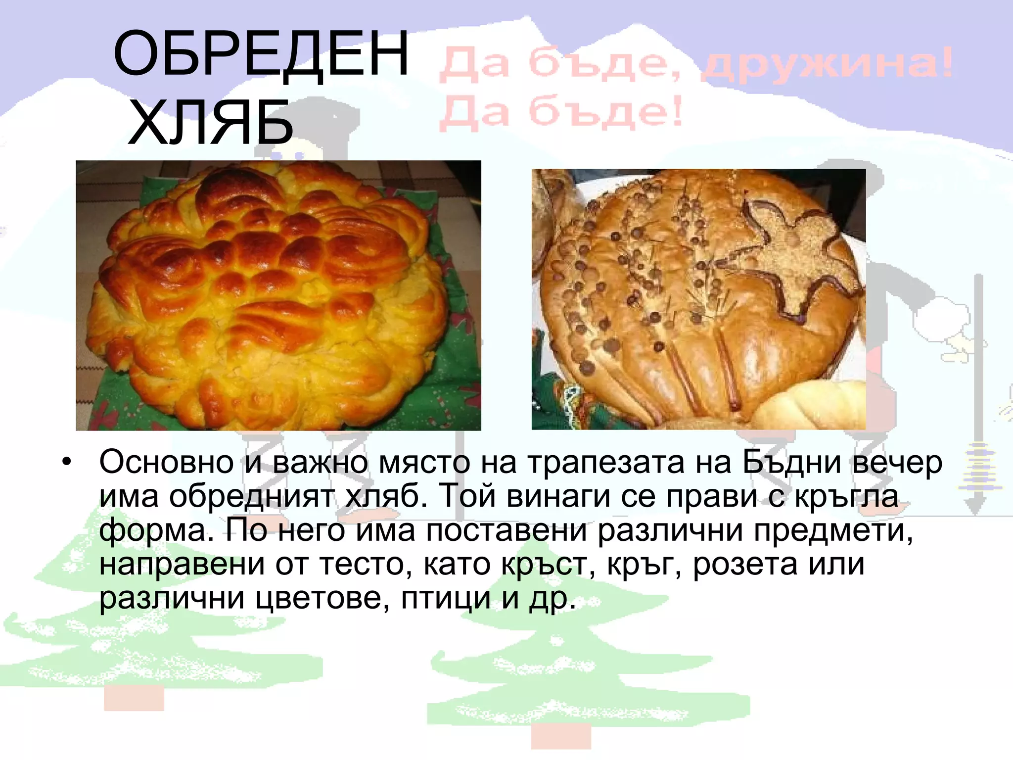 ОБРЕДЕН ХЛЯБ Основно и важно място на трапезата на Бъдни вечер има обредният хляб. Той винаги се прави с кръгла форма. По него има поставени различни предмети, направени от тесто, като кръст, кръг, розета или различни цветове, птици и др.  