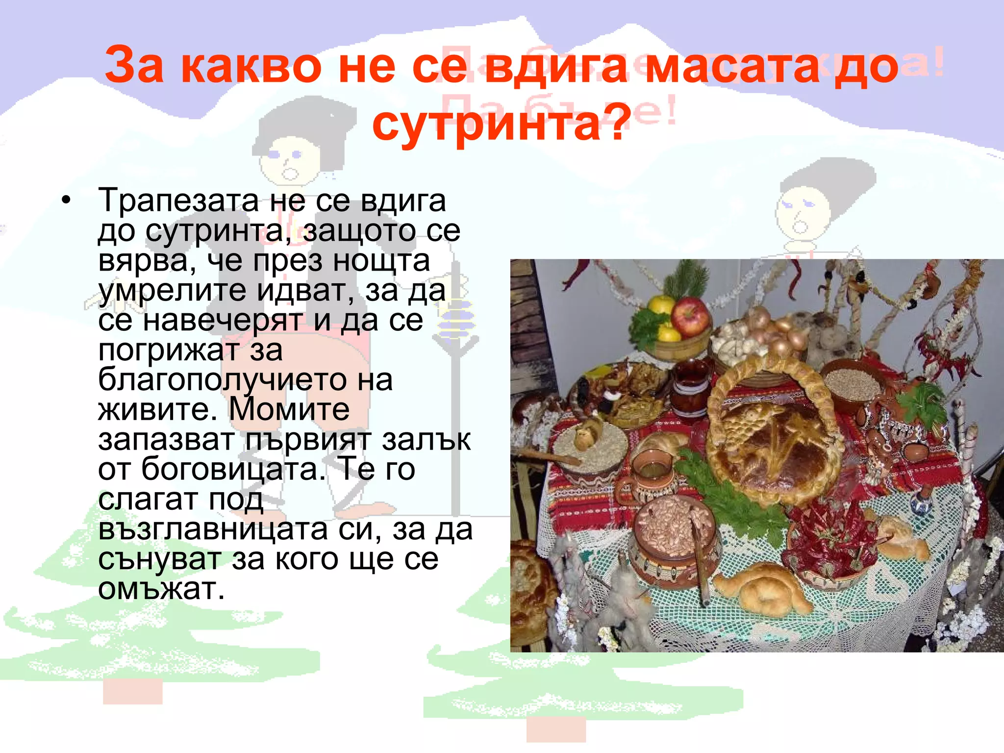 За какво не се вдига масата до сутринта? Трапезата не се вдига до сутринта, защото се вярва, че през нощта умрелите идват, за да се навечерят и да се погрижат за благополучието на живите. Момите запазват първият залък от боговицата. Те го слагат под възглавницата си, за да сънуват за кого ще се омъжат. 